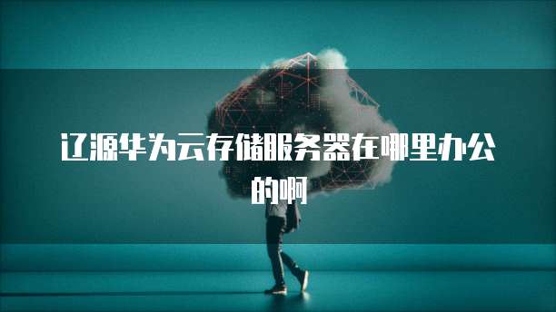 辽源华为云存储服务器在哪里办公的啊