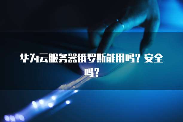 华为云服务器俄罗斯能用吗？安全吗？
