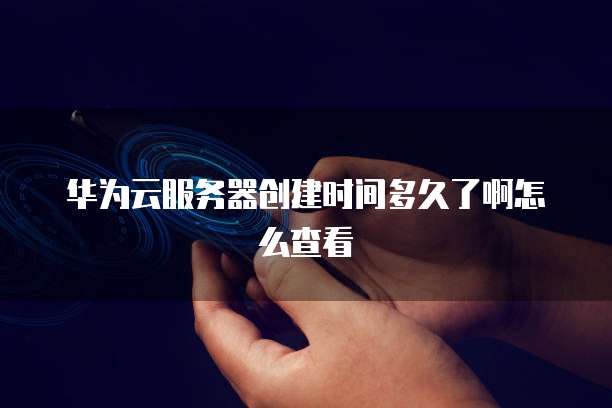 华为云服务器创建时间多久了啊怎么查看