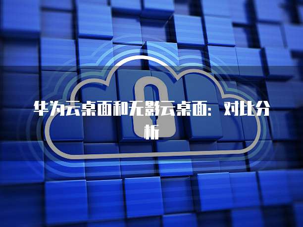 华为云桌面和无影云桌面：对比分析