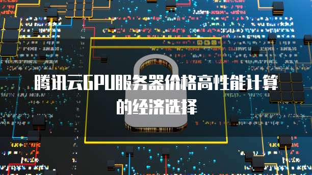 腾讯云GPU服务器价格高性能计算的经济选择