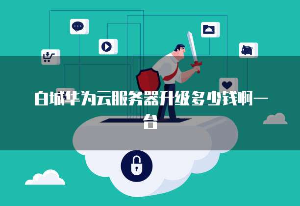 白城华为云服务器升级多少钱啊一台