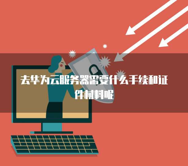 去华为云服务器需要什么手续和证件材料呢