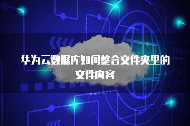 华为云数据库如何整合文件夹里的文件内容