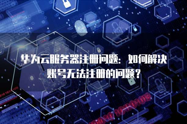 华为云服务器注册问题：如何解决账号无法注册的问题？