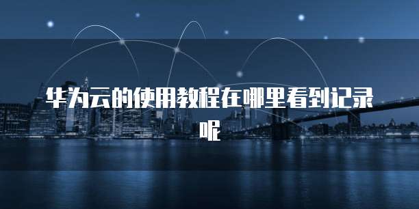 华为云的使用教程在哪里看到记录呢