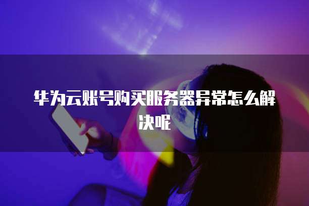 华为云账号购买服务器异常怎么解决呢