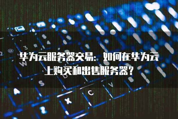 华为云服务器交易：如何在华为云上购买和出售服务器？