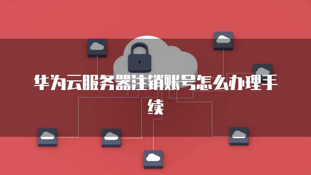 华为云服务器注销账号怎么办理手续
