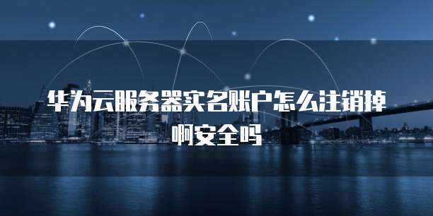 华为云服务器实名账户怎么注销掉啊安全吗