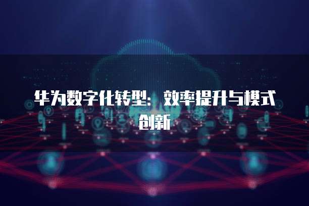 华为数字化转型：效率提升与模式创新