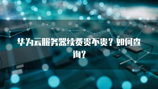 华为云服务器续费贵不贵？如何查询？