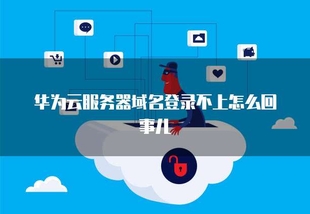华为云服务器域名登录不上怎么回事儿