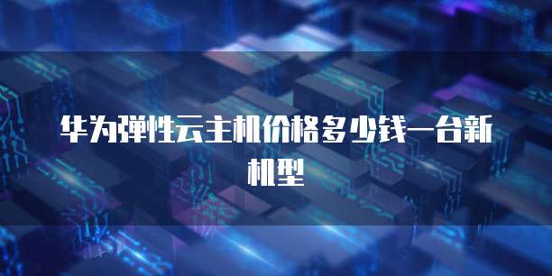 华为弹性云主机价格多少钱一台新机型
