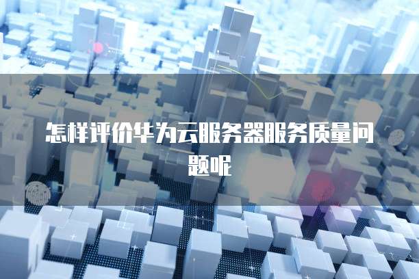 怎样评价华为云服务器服务质量问题呢
