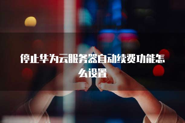停止华为云服务器自动续费功能怎么设置