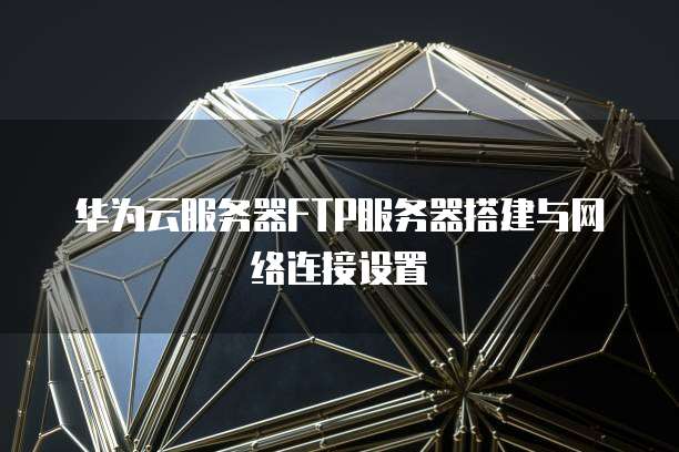 华为云服务器FTP服务器搭建与网络连接设置