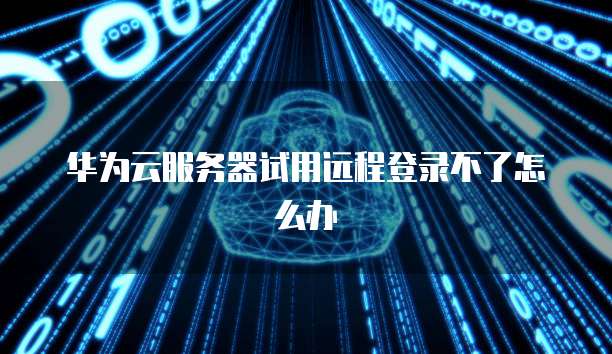 华为云服务器试用远程登录不了怎么办