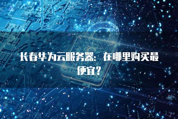 长春华为云服务器：在哪里购买最便宜？