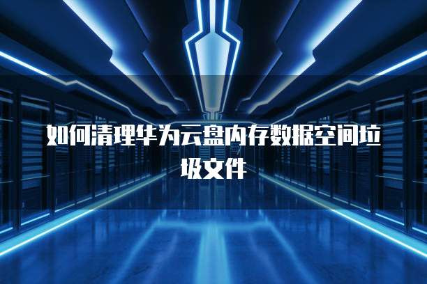 如何清理华为云盘内存数据空间垃圾文件