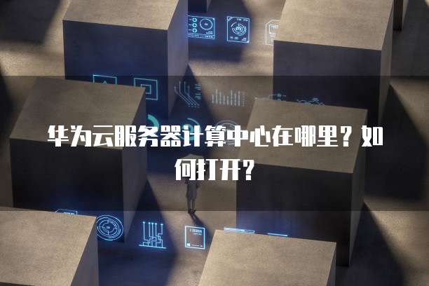 华为云服务器计算中心在哪里？如何打开？