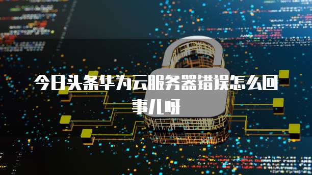 今日头条华为云服务器错误怎么回事儿呀