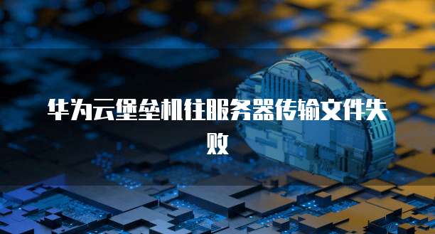 华为云堡垒机往服务器传输文件失败