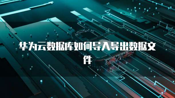 华为云数据库如何导入导出数据文件