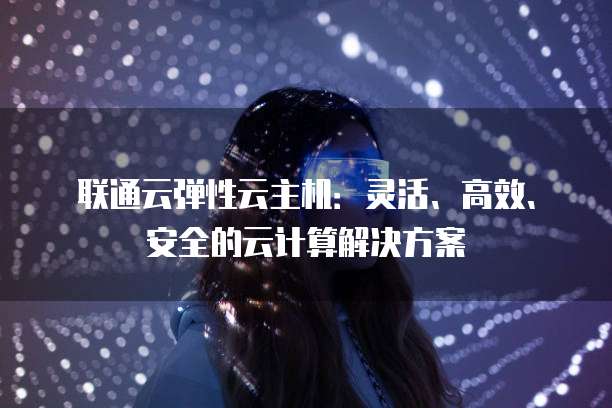 联通云弹性云主机：灵活、高效、安全的云计算解决方案