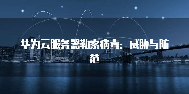 华为云服务器勒索病毒：威胁与防范