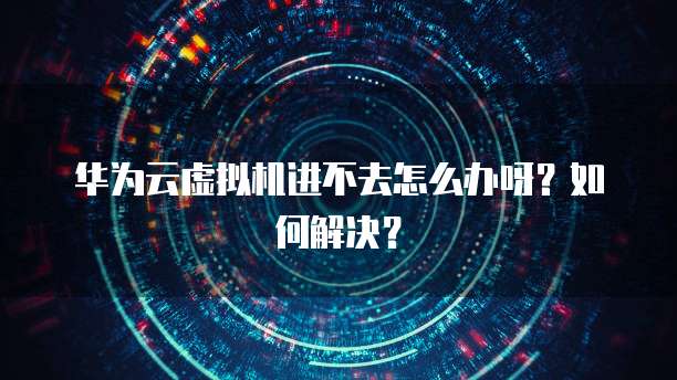 华为云虚拟机进不去怎么办呀？如何解决？