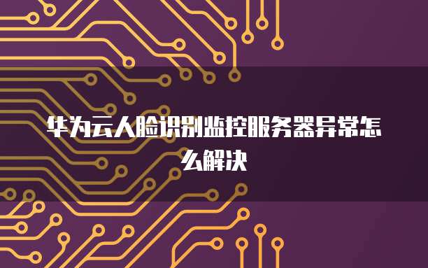 华为云人脸识别监控服务器异常怎么解决