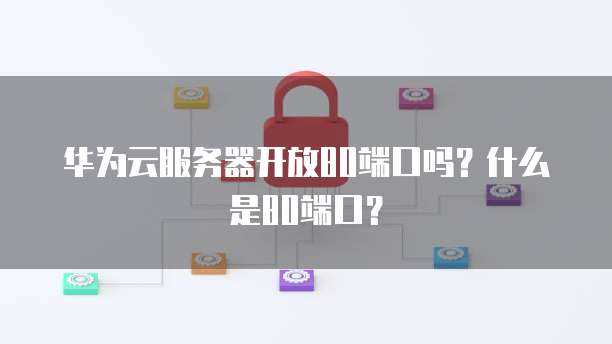华为云服务器开放80端口吗？什么是80端口？