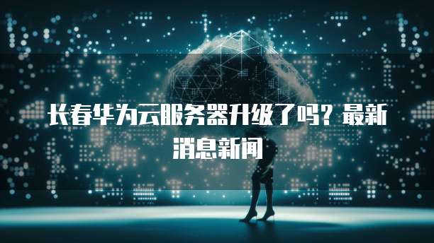 长春华为云服务器升级了吗？最新消息新闻