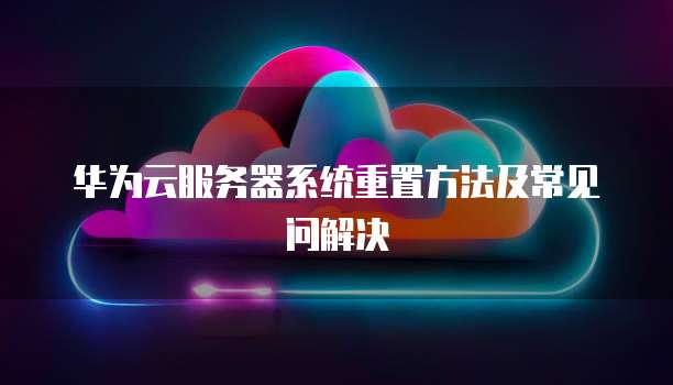 华为云服务器系统重置方法及常见问解决