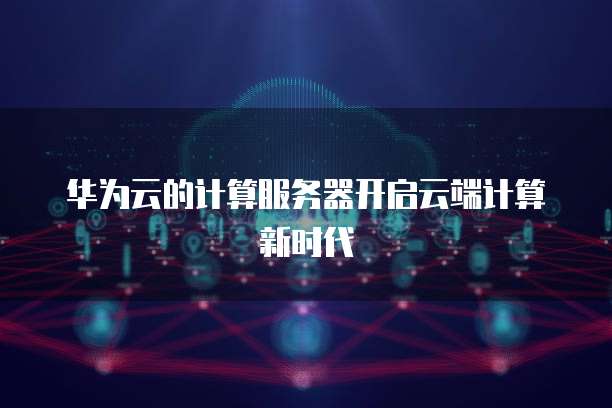 华为云的计算服务器开启云端计算新时代