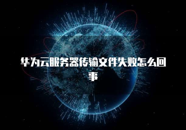 华为云服务器传输文件失败怎么回事