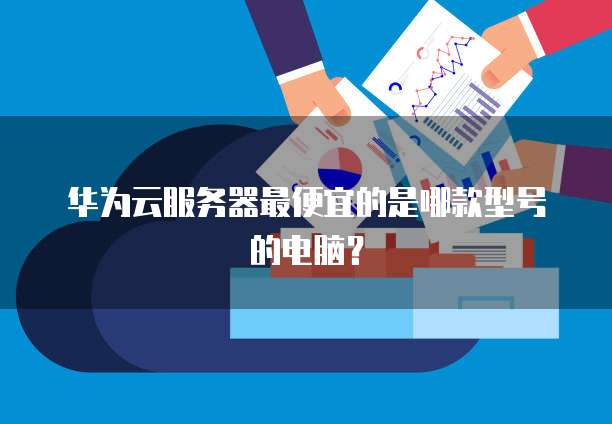 华为云服务器最便宜的是哪款型号的电脑？
