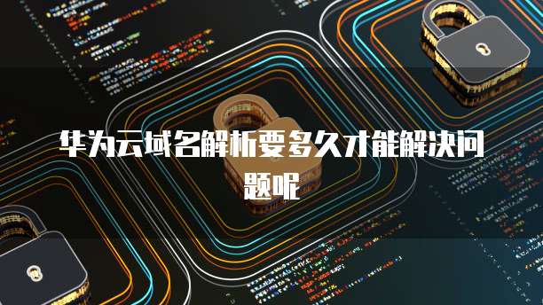华为云域名解析要多久才能解决问题呢