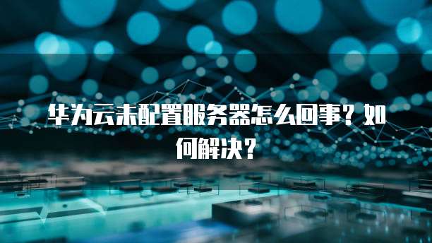 华为云未配置服务器怎么回事？如何解决？