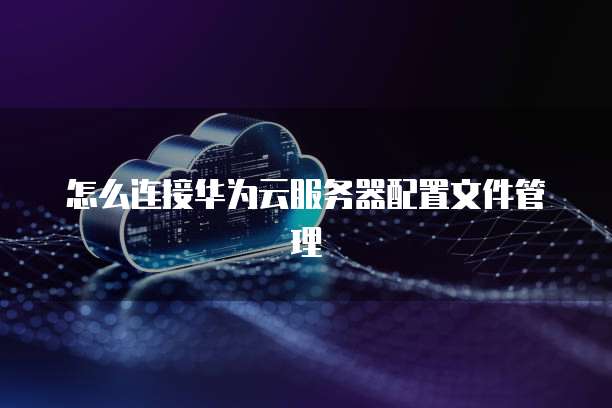 怎么连接华为云服务器配置文件管理