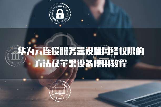 华为云连接服务器设置网络权限的方法及苹果设备使用教程