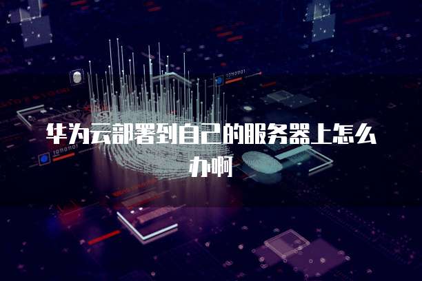 华为云部署到自己的服务器上怎么办啊