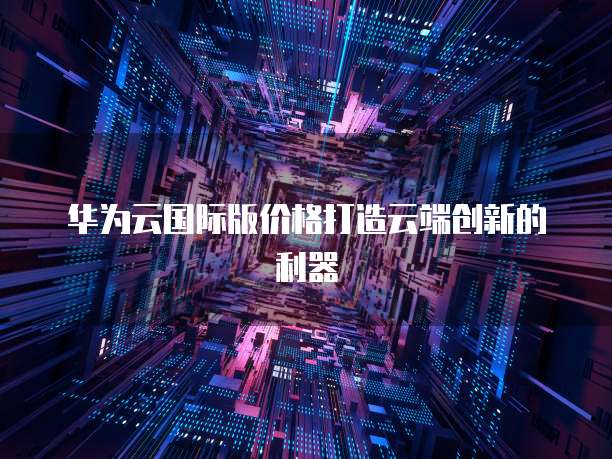 华为云国际版价格打造云端创新的利器