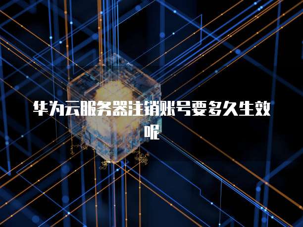 华为云服务器注销账号要多久生效呢