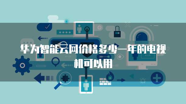 华为智能云网价格多少一年的电视机可以用