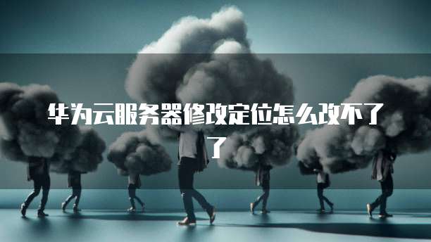 华为云服务器修改定位怎么改不了了