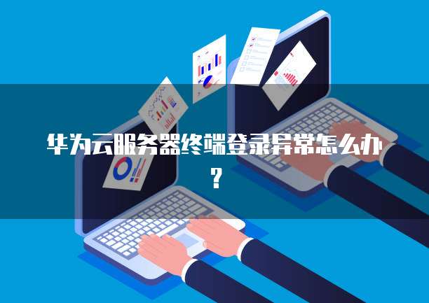 华为云服务器终端登录异常怎么办？