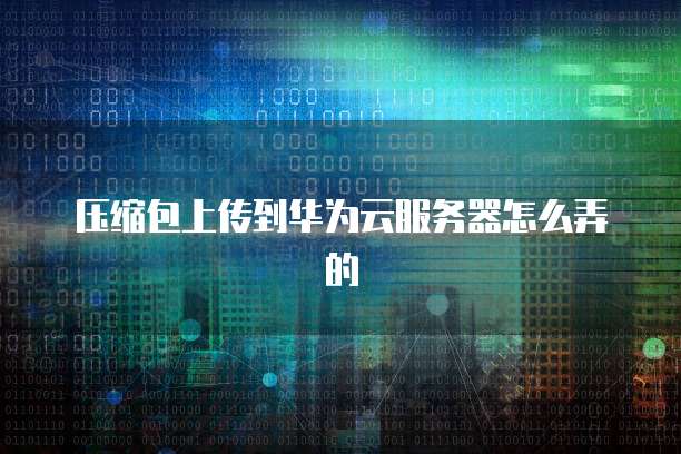 压缩包上传到华为云服务器怎么弄的