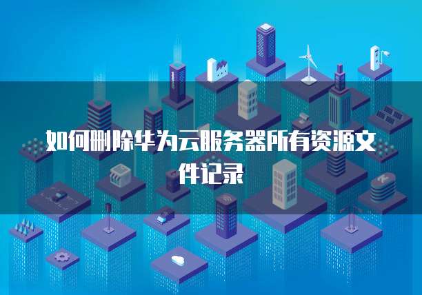 如何删除华为云服务器所有资源文件记录